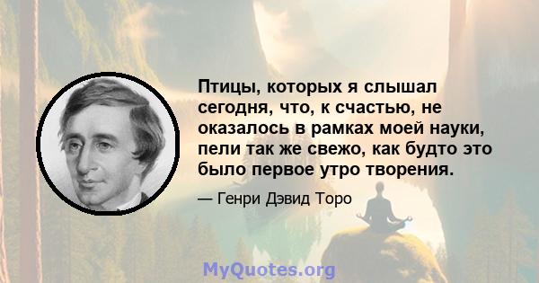 Птицы, которых я слышал сегодня, что, к счастью, не оказалось в рамках моей науки, пели так же свежо, как будто это было первое утро творения.