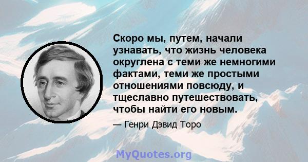 Скоро мы, путем, начали узнавать, что жизнь человека округлена с теми же немногими фактами, теми же простыми отношениями повсюду, и тщеславно путешествовать, чтобы найти его новым.