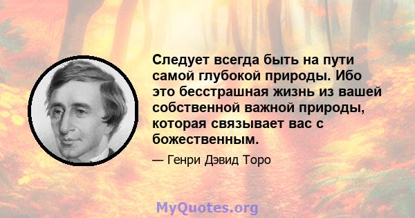 Следует всегда быть на пути самой глубокой природы. Ибо это бесстрашная жизнь из вашей собственной важной природы, которая связывает вас с божественным.