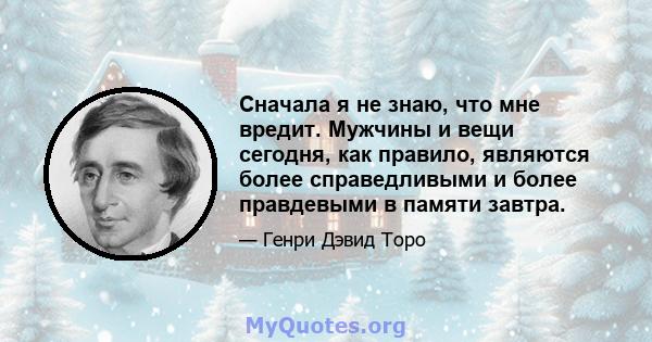 Сначала я не знаю, что мне вредит. Мужчины и вещи сегодня, как правило, являются более справедливыми и более правдевыми в памяти завтра.