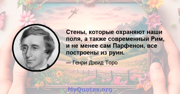 Стены, которые охраняют наши поля, а также современный Рим, и не менее сам Парфенон, все построены из руин.