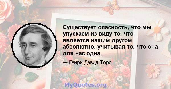 Существует опасность, что мы упускаем из виду то, что является нашим другом абсолютно, учитывая то, что она для нас одна.