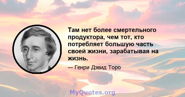 Там нет более смертельного продуктора, чем тот, кто потребляет большую часть своей жизни, зарабатывая на жизнь.