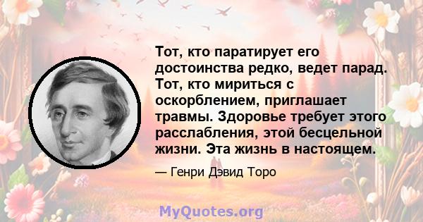 Тот, кто паратирует его достоинства редко, ведет парад. Тот, кто мириться с оскорблением, приглашает травмы. Здоровье требует этого расслабления, этой бесцельной жизни. Эта жизнь в настоящем.