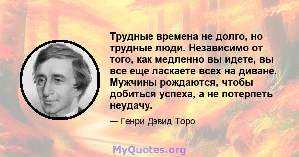 Трудные времена не долго, но трудные люди. Независимо от того, как медленно вы идете, вы все еще ласкаете всех на диване. Мужчины рождаются, чтобы добиться успеха, а не потерпеть неудачу.