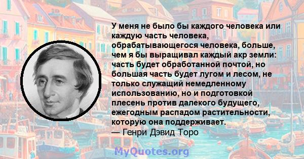 У меня не было бы каждого человека или каждую часть человека, обрабатывающегося человека, больше, чем я бы выращивал каждый акр земли: часть будет обработанной почтой, но большая часть будет лугом и лесом, не только