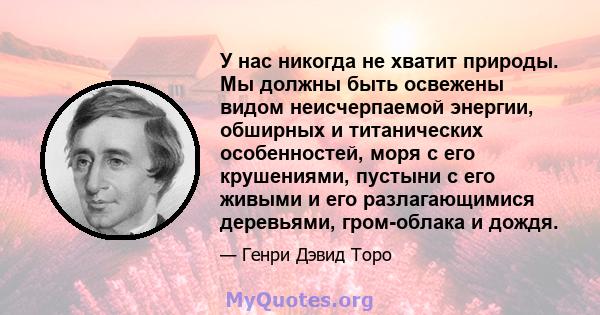 У нас никогда не хватит природы. Мы должны быть освежены видом неисчерпаемой энергии, обширных и титанических особенностей, моря с его крушениями, пустыни с его живыми и его разлагающимися деревьями, гром-облака и дождя.