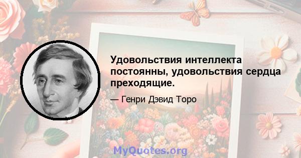 Удовольствия интеллекта постоянны, удовольствия сердца преходящие.