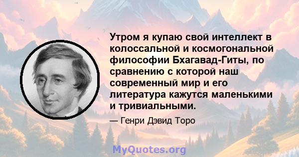 Утром я купаю свой интеллект в колоссальной и космогональной философии Бхагавад-Гиты, по сравнению с которой наш современный мир и его литература кажутся маленькими и тривиальными.