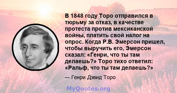 В 1848 году Торо отправился в тюрьму за отказ, в качестве протеста против мексиканской войны, платить свой налог на опрос. Когда Р.В. Эмерсон пришел, чтобы выручить его, Эмерсон сказал: «Генри, что ты там делаешь?» Торо 