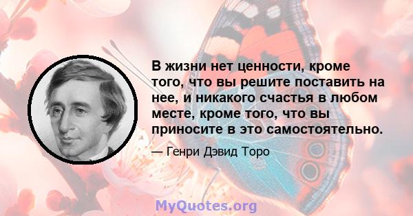 В жизни нет ценности, кроме того, что вы решите поставить на нее, и никакого счастья в любом месте, кроме того, что вы приносите в это самостоятельно.