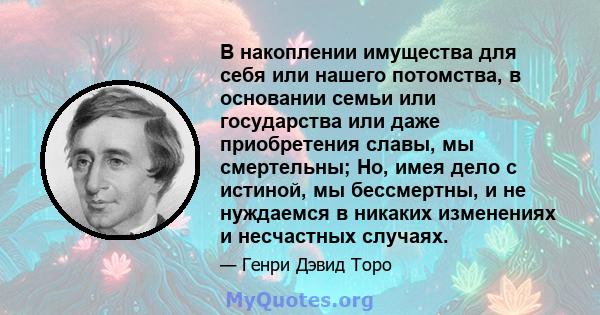 В накоплении имущества для себя или нашего потомства, в основании семьи или государства или даже приобретения славы, мы смертельны; Но, имея дело с истиной, мы бессмертны, и не нуждаемся в никаких изменениях и