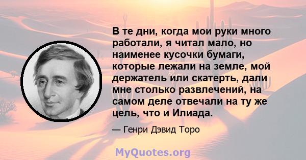 В те дни, когда мои руки много работали, я читал мало, но наименее кусочки бумаги, которые лежали на земле, мой держатель или скатерть, дали мне столько развлечений, на самом деле отвечали на ту же цель, что и Илиада.