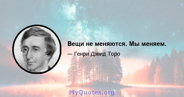 Вещи не меняются; Мы меняем.