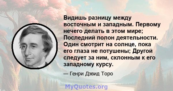 Видишь разницу между восточным и западным. Первому нечего делать в этом мире; Последний полон деятельности. Один смотрит на солнце, пока его глаза не потушены; Другой следует за ним, склонным к его западному курсу.