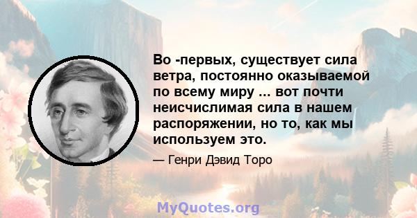 Во -первых, существует сила ветра, постоянно оказываемой по всему миру ... вот почти неисчислимая сила в нашем распоряжении, но то, как мы используем это.