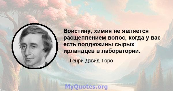 Воистину, химия не является расщеплением волос, когда у вас есть полдюжины сырых ирландцев в лаборатории.