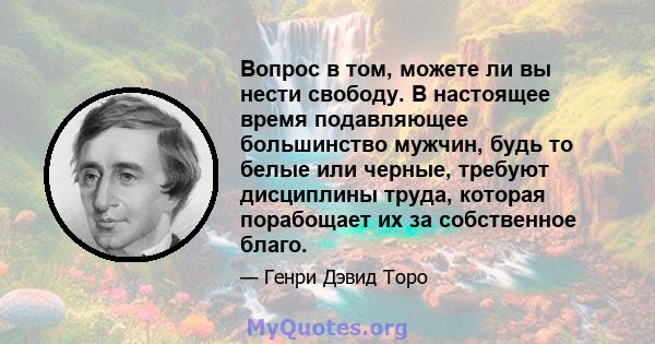 Вопрос в том, можете ли вы нести свободу. В настоящее время подавляющее большинство мужчин, будь то белые или черные, требуют дисциплины труда, которая порабощает их за собственное благо.