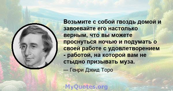 Возьмите с собой гвоздь домой и завоевайте его настолько верным, что вы можете проснуться ночью и подумать о своей работе с удовлетворением - работой, на которой вам не стыдно призывать муза.