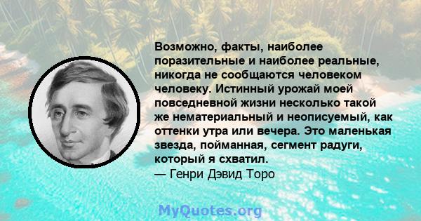 Возможно, факты, наиболее поразительные и наиболее реальные, никогда не сообщаются человеком человеку. Истинный урожай моей повседневной жизни несколько такой же нематериальный и неописуемый, как оттенки утра или