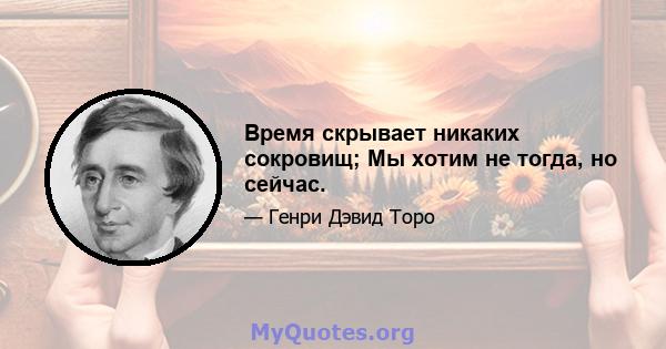 Время скрывает никаких сокровищ; Мы хотим не тогда, но сейчас.