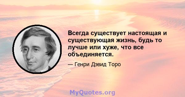 Всегда существует настоящая и существующая жизнь, будь то лучше или хуже, что все объединяется.