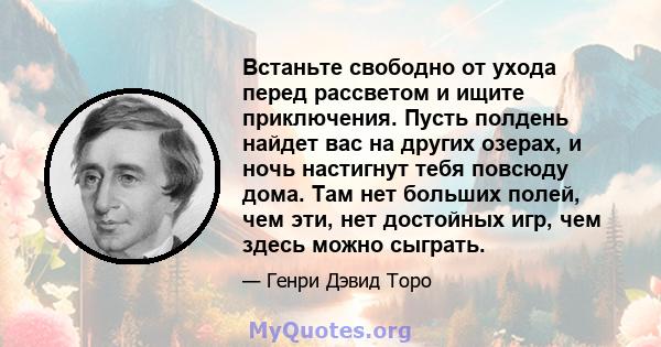 Встаньте свободно от ухода перед рассветом и ищите приключения. Пусть полдень найдет вас на других озерах, и ночь настигнут тебя повсюду дома. Там нет больших полей, чем эти, нет достойных игр, чем здесь можно сыграть.