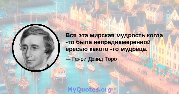 Вся эта мирская мудрость когда -то была непреднамеренной ересью какого -то мудреца.