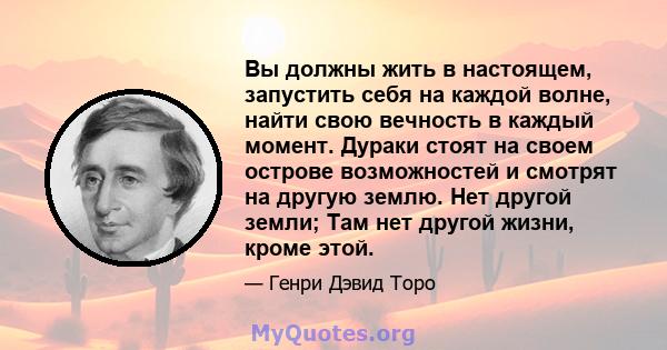 Вы должны жить в настоящем, запустить себя на каждой волне, найти свою вечность в каждый момент. Дураки стоят на своем острове возможностей и смотрят на другую землю. Нет другой земли; Там нет другой жизни, кроме этой.