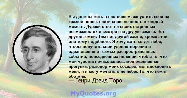 Вы должны жить в настоящем, запустить себя на каждой волне, найти свою вечность в каждый момент. Дураки стоят на своих островных возможностях и смотрят на другую землю. Нет другой земли; Там нет другой жизни, кроме этой 