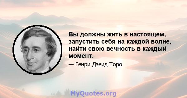 Вы должны жить в настоящем, запустить себя на каждой волне, найти свою вечность в каждый момент.