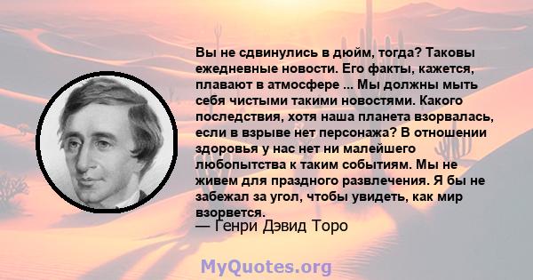 Вы не сдвинулись в дюйм, тогда? Таковы ежедневные новости. Его факты, кажется, плавают в атмосфере ... Мы должны мыть себя чистыми такими новостями. Какого последствия, хотя наша планета взорвалась, если в взрыве нет