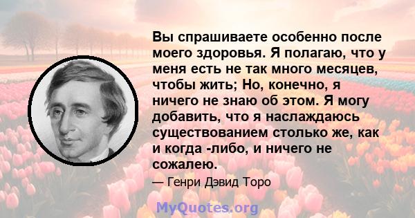 Вы спрашиваете особенно после моего здоровья. Я полагаю, что у меня есть не так много месяцев, чтобы жить; Но, конечно, я ничего не знаю об этом. Я могу добавить, что я наслаждаюсь существованием столько же, как и когда 