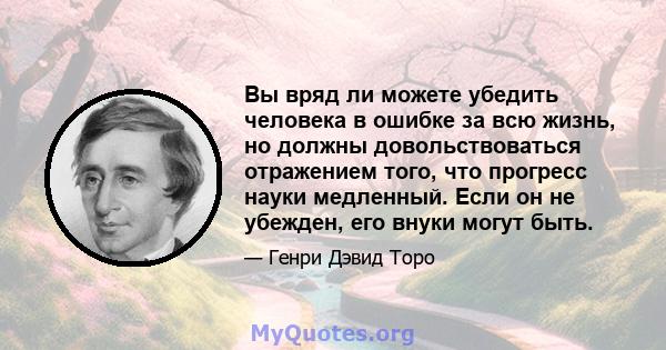 Вы вряд ли можете убедить человека в ошибке за всю жизнь, но должны довольствоваться отражением того, что прогресс науки медленный. Если он не убежден, его внуки могут быть.