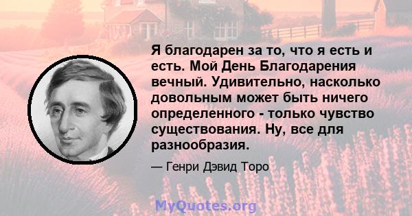 Я благодарен за то, что я есть и есть. Мой День Благодарения вечный. Удивительно, насколько довольным может быть ничего определенного - только чувство существования. Ну, все для разнообразия.