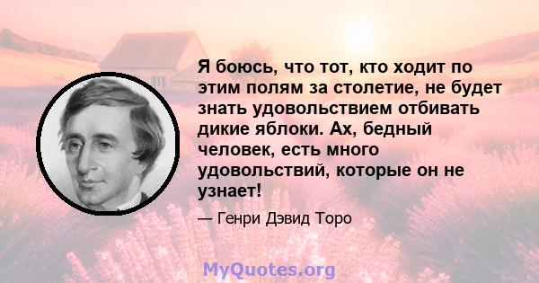 Я боюсь, что тот, кто ходит по этим полям за столетие, не будет знать удовольствием отбивать дикие яблоки. Ах, бедный человек, есть много удовольствий, которые он не узнает!