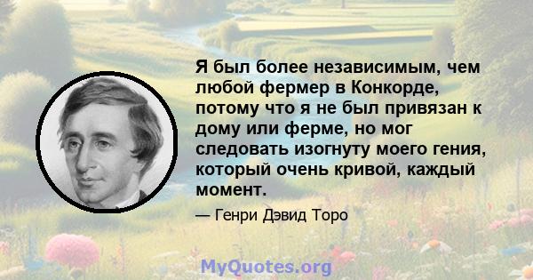 Я был более независимым, чем любой фермер в Конкорде, потому что я не был привязан к дому или ферме, но мог следовать изогнуту моего гения, который очень кривой, каждый момент.