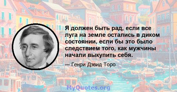 Я должен быть рад, если все луга на земле остались в диком состоянии, если бы это было следствием того, как мужчины начали выкупить себя.