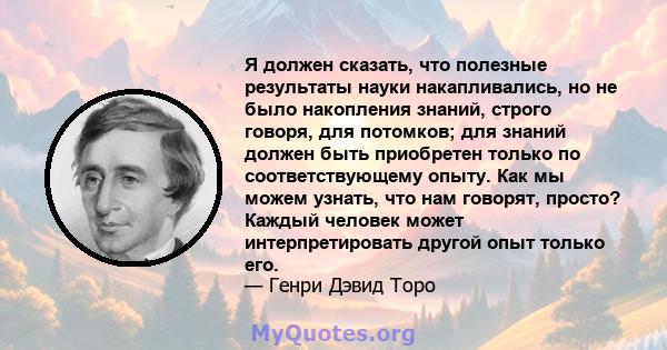 Я должен сказать, что полезные результаты науки накапливались, но не было накопления знаний, строго говоря, для потомков; для знаний должен быть приобретен только по соответствующему опыту. Как мы можем узнать, что нам