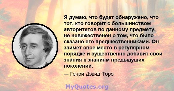 Я думаю, что будет обнаружено, что тот, кто говорит с большинством авторитетов по данному предмету, не невежественен о том, что было сказано его предшественниками. Он займет свое место в регулярном порядке и существенно 