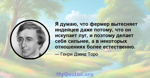 Я думаю, что фермер вытесняет индейцев даже потому, что он искупает луг, и поэтому делает себя сильнее, а в некоторых отношениях более естественно.