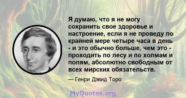 Я думаю, что я не могу сохранить свое здоровье и настроение, если я не проведу по крайней мере четыре часа в день - и это обычно больше, чем это - проходить по лесу и по холмам и полям, абсолютно свободным от всех