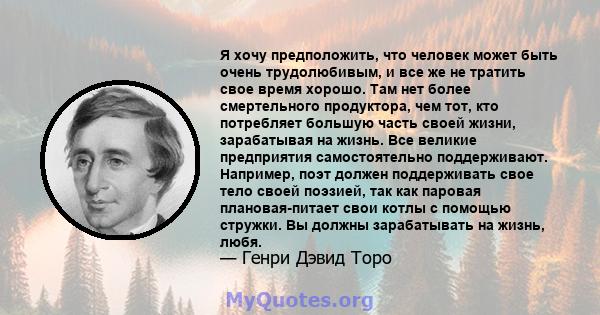 Я хочу предположить, что человек может быть очень трудолюбивым, и все же не тратить свое время хорошо. Там нет более смертельного продуктора, чем тот, кто потребляет большую часть своей жизни, зарабатывая на жизнь. Все