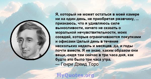 Я, который не может остаться в моей камере ни на один день, не приобретая ржавчину, ... признаюсь, что я удивляюсь силе выносливости, ничего не сказать о моральной нечувствительности, моих соседей, которые