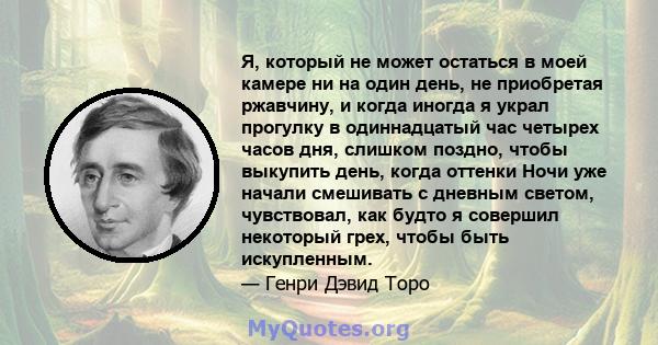 Я, который не может остаться в моей камере ни на один день, не приобретая ржавчину, и когда иногда я украл прогулку в одиннадцатый час четырех часов дня, слишком поздно, чтобы выкупить день, когда оттенки Ночи уже