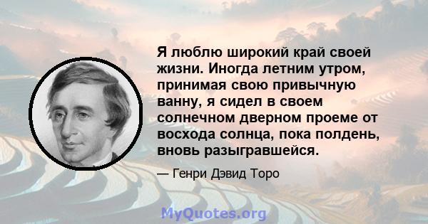 Я люблю широкий край своей жизни. Иногда летним утром, принимая свою привычную ванну, я сидел в своем солнечном дверном проеме от восхода солнца, пока полдень, вновь разыгравшейся.