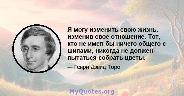 Я могу изменить свою жизнь, изменив свое отношение. Тот, кто не имел бы ничего общего с шипами, никогда не должен пытаться собрать цветы.