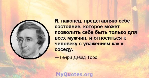 Я, наконец, представляю себе состояние, которое может позволить себе быть только для всех мужчин, и относиться к человеку с уважением как к соседу.