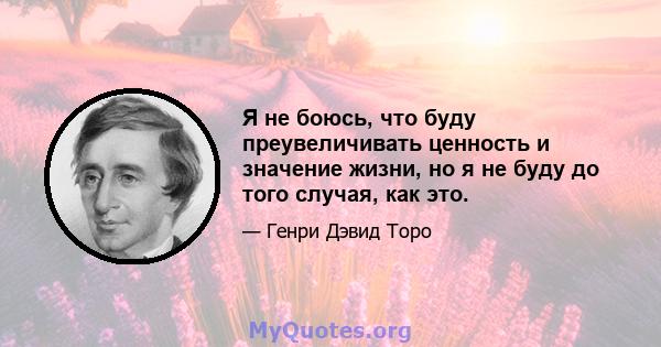 Я не боюсь, что буду преувеличивать ценность и значение жизни, но я не буду до того случая, как это.