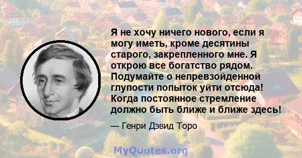 Я не хочу ничего нового, если я могу иметь, кроме десятины старого, закрепленного мне. Я открою все богатство рядом. Подумайте о непревзойденной глупости попыток уйти отсюда! Когда постоянное стремление должно быть